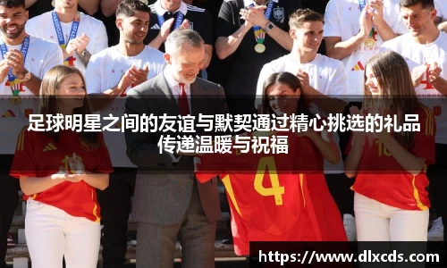 足球明星之间的友谊与默契通过精心挑选的礼品传递温暖与祝福
