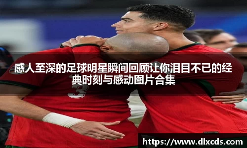 感人至深的足球明星瞬间回顾让你泪目不已的经典时刻与感动图片合集